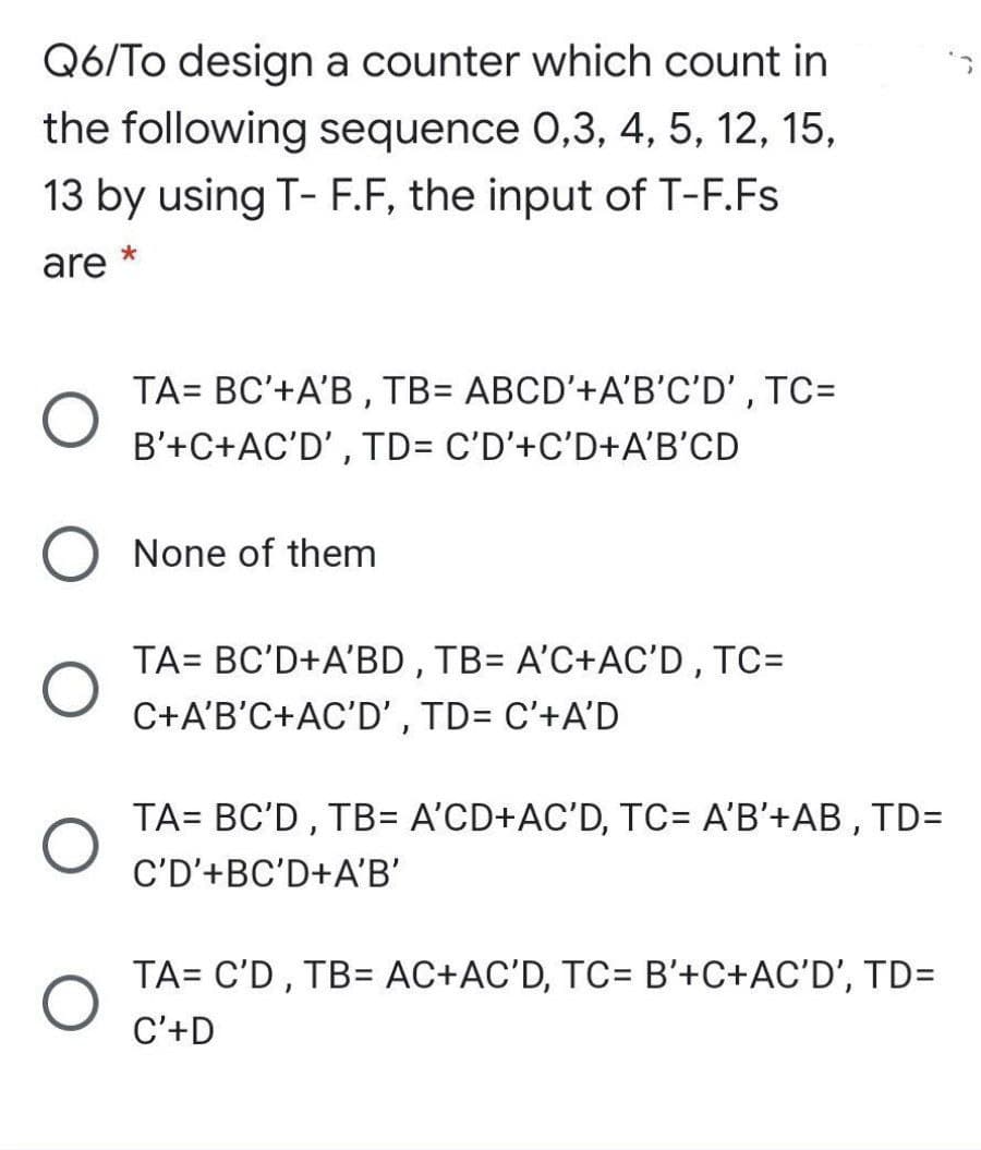 Q6/To design a counter which count in
the following sequence 0,3, 4, 5, 12, 15,
13 by using T- F.F, the input of T-F.Fs
are *
TA= BC'+A'B , TB= ABCD'+A'B'C'D' , TC=
B'+C+AC'D' , TD= C'D'+C'D+A'B'CD
None of them
TA= BC'D+A'BD , TB= A'C+AC'D, TC=
C+A'B'C+AC'D' , TD= C'+A'D
TA= BC'D , TB= A'CD+AC'D, TC= A'B'+AB , TD=
C'D'+BC'D+A'B'
TA= C'D , TB= AC+AC'D, TC= B'+C+AC'D', TD=
C'+D

