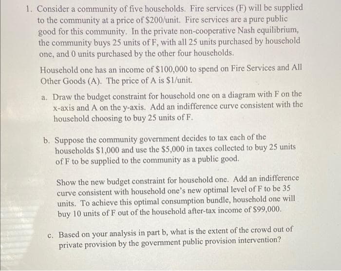 1. Consider a community of five households. Fire services (F) will be supplied
to the community at a price of $200/unit. Fire services are a pure public
good for this community. In the private non-cooperative Nash equilibrium,
the community buys 25 units of F, with all 25 units purchased by household
one, and 0 units purchased by the other four households.
Household one has an income of $100,000 to spend on Fire Services and All
Other Goods (A). The price of A is $1/unit.
a. Draw the budget constraint for household one on a diagram with F on the
x-axis and A on the y-axis. Add an indifference curve consistent with the
household choosing to buy 25 units of F.
b. Suppose the community government decides to tax each of the
households $1,000 and use the $5,000 in taxes collected to buy 25 units
of F to be supplied to the community as a public good.
Show the new budget constraint for household one. Add an indifference
curve consistent with household one's new optimal level of F to be 35
units. To achieve this optimal consumption bundle, household one will
buy 10 units of F out of the household after-tax income of $99,000.
c. Based on your analysis in part b, what is the extent of the crowd out of
private provision by the government public provision intervention?

