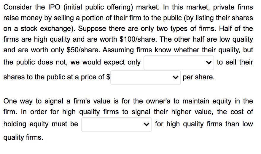 Consider the IPO (initial public offering) market. In this market, private firms
raise money by selling a portion of their firm to the public (by listing their shares
on a stock exchange). Suppose there are only two types of firms. Half of the
firms are high quality and are worth $100/share. The other half are low quality
and are worth only $50/share. Assuming firms know whether their quality, but
the public does not, we would expect only
v to sell their
shares to the public at a price of $
v per share.
One way to signal a firm's value is for the owner's to maintain equity in the
firm. In order for high quality firms to signal their higher value, the cost of
holding equity must be
v for high quality firms than low
quality firms.
