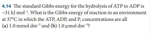 4.14 The standard Gibbs energy for the hydrolysis of ATP to ADP is
-31 kJ mol-. What is the Gibbs energy of reaction in an environment
at 37°C in which the ATP, ADP, and P; concentrations are all
(a) 1.0 mmol dm and (b) 1.0 µmol dm?
