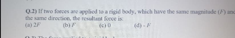 Q.2) If two forces are applied to a rigid body, which have the same magnitude (F) anc
the same direction, the resultant force is:
(a) 2F
(b) F
(c) 0
(d) - F
