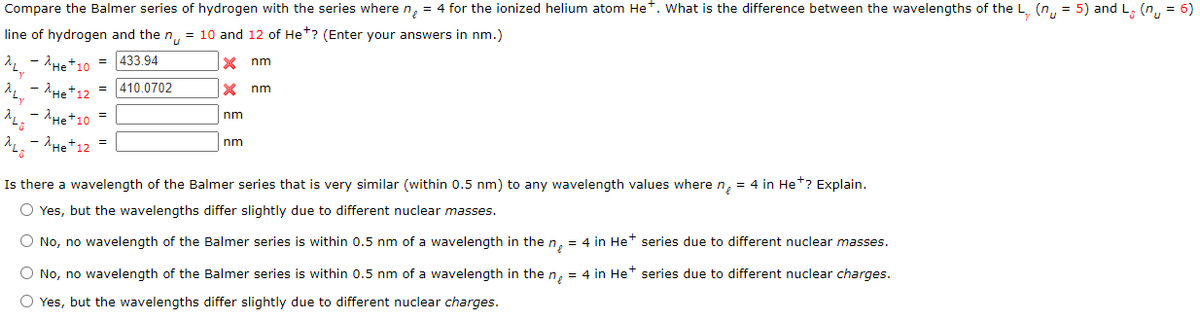 Compare the Balmer series of hydrogen with the series where n, = 4 for the ionized helium atom Het. What is the difference between the wavelengths of the L. (n, = 5) and L, (n,, = 6)
line of hydrogen and the n, = 10 and 12 of He*? (Enter your answers in nm.)
- AHet10 = 433.94
nm
- 'He+12 = |410.0702
He+10
nm
nm
- AHe+12 =
nm
Is there a wavelength of the Balmer series that is very similar (within 0.5 nm) to any wavelength values wheren, = 4 in Het? Explain.
O Yes, but the wavelengths differ slightly due to different nuclear masses.
O No, no wavelength of the Balmer series is within 0.5 nm of a wavelength in the n, = 4 in Het series due to different nuclear masses.
O No, no wavelength of the Balmer series is within 0.5 nm of a wavelength in the n, = 4 in Het series due to different nuclear charges.
O Yes, but the wavelengths differ slightly due to different nuclear charges.
