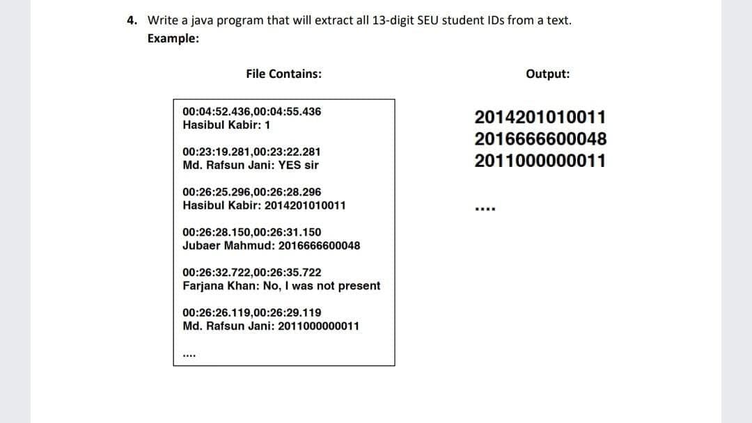 4. Write a java program that will extract all 13-digit SEU student IDs from a text.
Example:
File Contains:
Output:
00:04:52.436,00:04:55.436
Hasibul Kabir: 1
2014201010011
2016666600048
00:23:19.281,00:23:22.281
Md. Rafsun Jani: YES sir
2011000000011
00:26:25.296,00:26:28.296
Hasibul Kabir: 2014201010011
00:26:28.150,00:26:31.150
Jubaer Mahmud: 2016666600048
00:26:32.722,00:26:35.722
Farjana Khan: No, I was not present
00:26:26.119,00:26:29.119
Md. Rafsun Jani: 2011000000011
....
