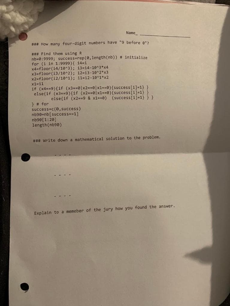 Name
### How many four-digit numbers have "9 before g">
### Find them using R
nb=0:9999; success=rep(0, length(nb)) # initialize
for (i in 1:9999){ 14=i
x4=floor(14/10^3); i3=14-10^3*x4
x3=floor(i3/10^2); i2=13-10^2*x3
x2=floor (i2/10^1); il=12-10^1*x2
x1=i1
if (x4==9){if (x3==0|x2=30|x1==0){success[i]=1} }
else(if (x3==9){if (x2==0|x1==0){success[i]=1} }
else{if (x2==9 & x1=30) {success[i]=1} } }
} # for
success=c(0, success)
nb90=nb[success=31]
nb90[1:20]
length(nb90)
### Write down a mathematical solution to the problem.
Explain to a memeber of the jury how you found the answer.
