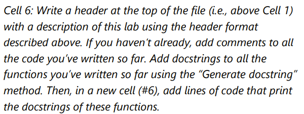 Cell 6: Write a header at the top of the file (i.e., above Cell 1)
with a description of this lab using the header format
described above. If you haven't already, add comments to all
the code you've written so far. Add docstrings to all the
functions you've written so far using the "Generate docstring"
method. Then, in a new cell (#6), add lines of code that print
the docstrings of these functions.
