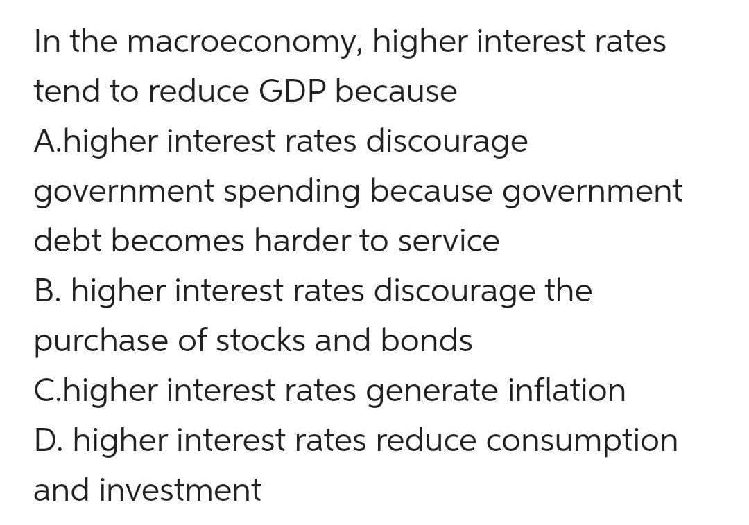 In the macroeconomy, higher interest rates
tend to reduce GDP because
A.higher interest rates discourage
government spending because government
debt becomes harder to service
B. higher interest rates discourage the
purchase of stocks and bonds
C.higher interest rates generate inflation
D. higher interest rates reduce consumption
and investment
