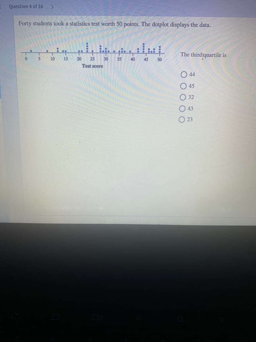 Question 4 of 16
Forty students took a statistics test worth 50 points. The dotplot displays the data.
The third quartile is
5
10
15
20
25
30
35
40
45
50
Test score
44
45
32
43
23
O O O O C
