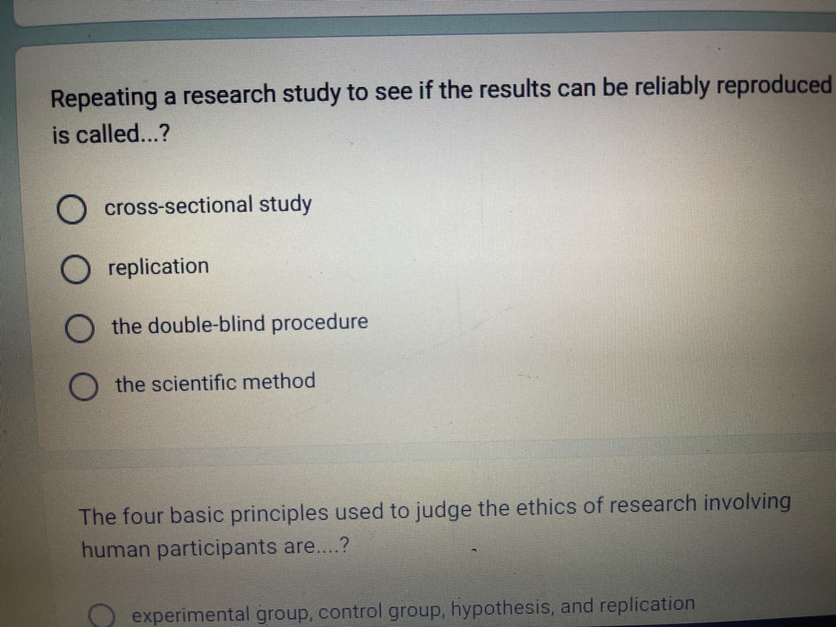 Repeating a research study to see if the results can be reliably reproduced
is called...?
O cross-sectional study
replication
O the double-blind procedure
the scientific method
The four basic principles used to judge the ethics of research involving
human participants are....?
experimental group, control group, hypothesis, and replication