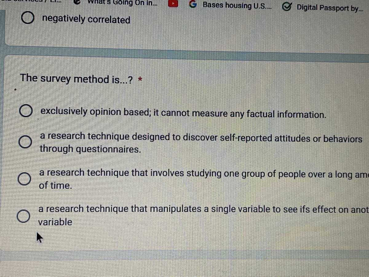 Going On in...
O negatively correlated
The survey method is...? *
GBases housing U.S....✔ Digital Passport by....
O exclusively opinion based; it cannot measure any factual information.
O
a research technique designed to discover self-reported attitudes or behaviors
through questionnaires.
a research technique that involves studying one group of people over a long am
of time.
a research technique that manipulates a single variable to see ifs effect on anot
variable