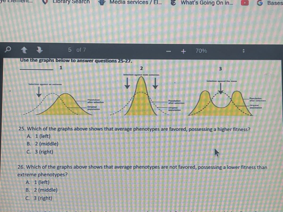 0
Library Search
What's Going On in...
t +
5 of 7
+ 70%
Use the graphs below to answer questions 25-27.
1
2
3
Popoldan
ther sled
Poeuiation
after selection
Ongmat
Original
population
25. Which of the graphs above shows that average phenotypes are favored, possessing a higher fitness?
A. 1 (left)
B. 2 (middle)
C. 3 (right)
26. Which of the graphs above shows that average phenotypes are not favored, possessing a lower fitness than
extreme phenotypes?
A. 1 (left)
B. 2 (middle)
C. 3 (right)
Media services / El...
Bases