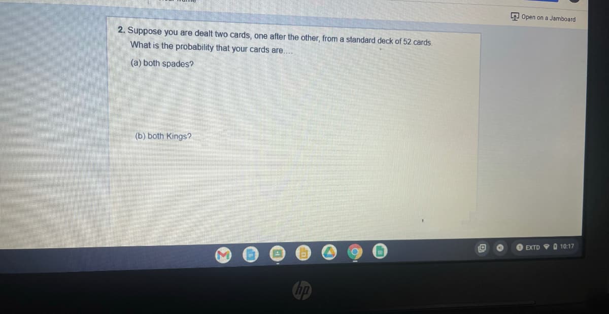 9 Open on a Jamboard
2. Suppose you are dealt two cards, one after the other, from a standard deck of 52 cards.
What is the probability that your cards are....
(a) both spades?
(b) both Kings?
EXTD 9 O 10:17
