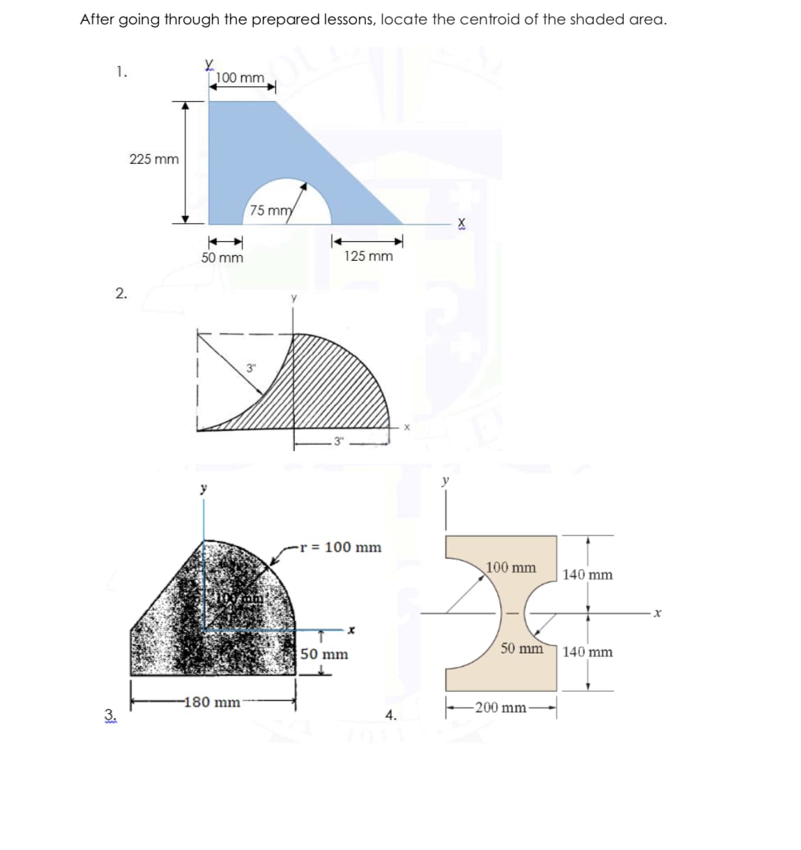 After going through the prepared lessons, locate the centroid of the shaded area.
1.
100 mm
225 mm
75 mm
50 mm
125 mm
2.
3"
y
y
-r = 100 mm
100 mm
140 mm
50 mm
140 mm
50 mm
-180 mm
-200 mm
4.
