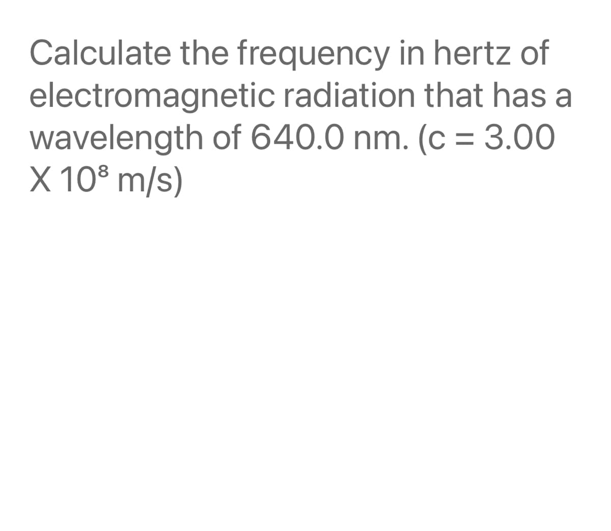 Calculate the frequency in hertz of
electromagnetic radiation that has a
wavelength of 640.0 nm. (c = 3.00
X 10° m/s)
