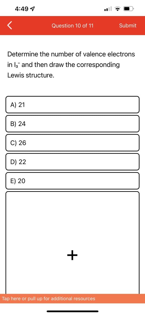 4:49 1
Question 10 of 11
Submit
Determine the number of valence electrons
in 13 and then draw the corresponding
Lewis structure.
A) 21
B) 24
C) 26
D) 22
E) 20
Tap here or pull up for additional resources
+