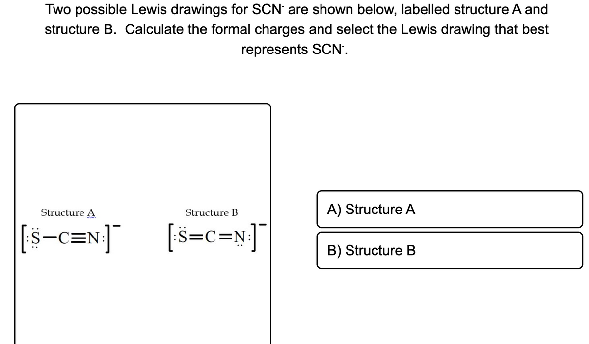 Two possible Lewis drawings for SCN are shown below, labelled structure A and
structure B. Calculate the formal charges and select the Lewis drawing that best
represents SCN'.
Structure A
Structure B
A) Structure A
[s-c=N:]
[š=c=
š=c=N!]¯
B) Structure B

