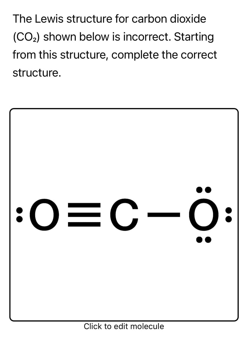 The Lewis structure for carbon dioxide
(CO2) shown below is incorrect. Starting
from this structure, complete the correct
structure.
:0=C-Ö:
Click to edit molecule
