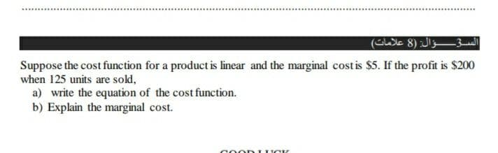 السؤال: )8 علامات(
Suppose the cost function for a product is linear and the marginal cost is $5. If the profit is $200
when 125 units are sold,
a) write the equation of the cost function.
b) Explain the marginal cost.
COO D UO K
