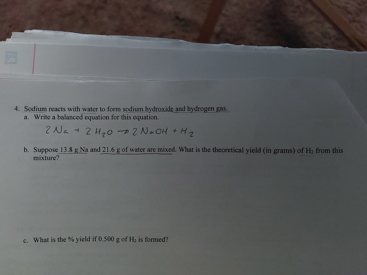 4. Sodium reacts with water to form sodium hydroxide and hydrogen gas.
a. Write a balanced equation for this equation.
2 Na + 2 H₂02 NaOH + H₂
b. Suppose 13.8 g Na and 21.6 g of water are mixed. What is the theoretical yield (in grams) of H₂ from this
mixture?
c. What is the % yield if 0.500 g of H₂ is formed?