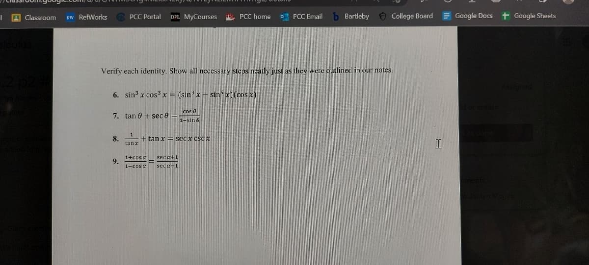 1
Classroom RW RefWorks
PCC Portal D2L MyCourses
7. tan 9 + sec 0 =
8.
9.
Verify each identity. Show all necessary steps neatly just as they were outlined in our notes.
6. sin³ x cos³x = (sin³ x - sinx) (cos x)
Cos 0
1-sinė
1
tanx
+ tan x = secx cScx
1+cos a
1-cosa
PCC home
seca+1
seca-1
PCC Email
b Bartleby
College Board
I
Google Docs + Google Sheets
ld or create.
aments:
o Jaclyn Mcgee