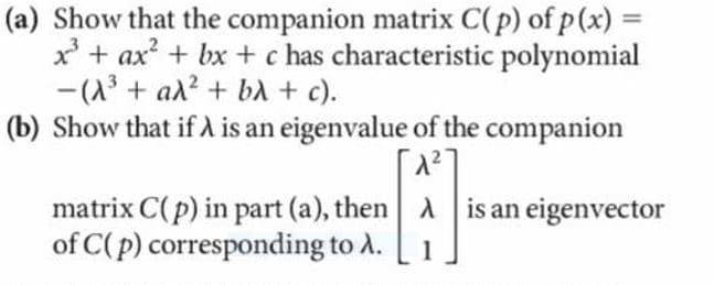 (a) Show that the companion matrix C(p) of p (x) =
x' + ax + bx + c has characteristic polynomial
-(A3 + al? + ba + c).
(b) Show that if A is an eigenvalue of the companion
%3D
matrix C(p) in part (a), then A is an eigenvector
of C(p) corresponding to A.
1
