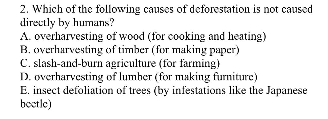 2. Which of the following causes of deforestation is not caused
directly by humans?
A. overharvesting of wood (for cooking and heating)
B. overharvesting of timber (for making paper)
C. slash-and-burn agriculture (for farming)
D. overharvesting of lumber (for making furniture)
E. insect defoliation of trees (by infestations like the Japanese
beetle)
