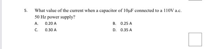 5.
What value of the current when a capacitor of 10uF connected to a 110V a.c.
50 Hz power supply?
A.
0.20 A
C.
0.30 A
B.
D.
0.25 A
0.35 A