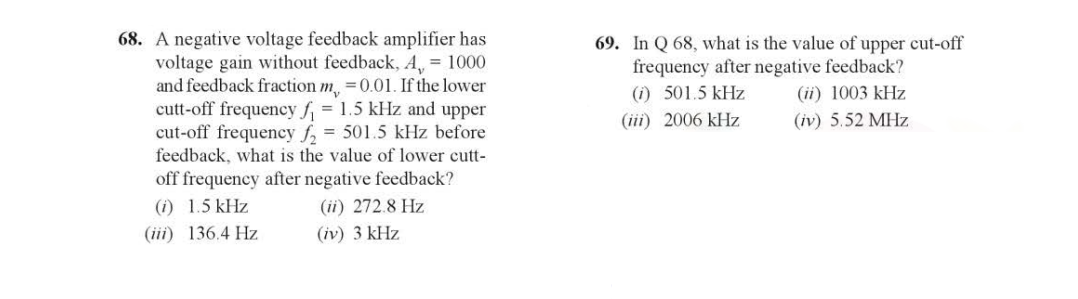 68. A negative voltage feedback amplifier has
voltage gain without feedback, A, = 1000
and feedback fraction m = 0.01. If the lower
cutt-off frequency f₁ = 1.5 kHz and upper
cut-off frequency f₂ = 501.5 kHz before
feedback, what is the value of lower cutt-
off frequency after negative feedback?
(i) 1.5 kHz
(ii) 272.8 Hz
(iii) 136.4 Hz
(iv) 3 kHz
69. In Q 68, what is the value of upper cut-off
frequency after negative feedback?
(1) 501.5 kHz
(iii) 2006 kHz
(ii) 1003 kHz
(iv) 5.52 MHz