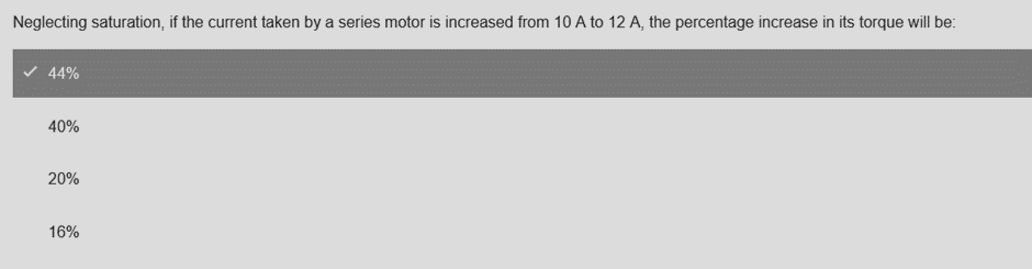 Neglecting saturation, if the current taken by a series motor is increased from 10 A to 12 A, the percentage increase in its torque will be:
44%
40%
20%
16%