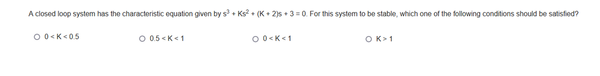 A closed loop system has the characteristic equation given by s³ + Ks² + (K + 2)s + 3 = 0. For this system to be stable, which one of the following conditions should be satisfied?
O 0<K<0.5
O 0.5<K <1
O 0<K <1
O K> 1