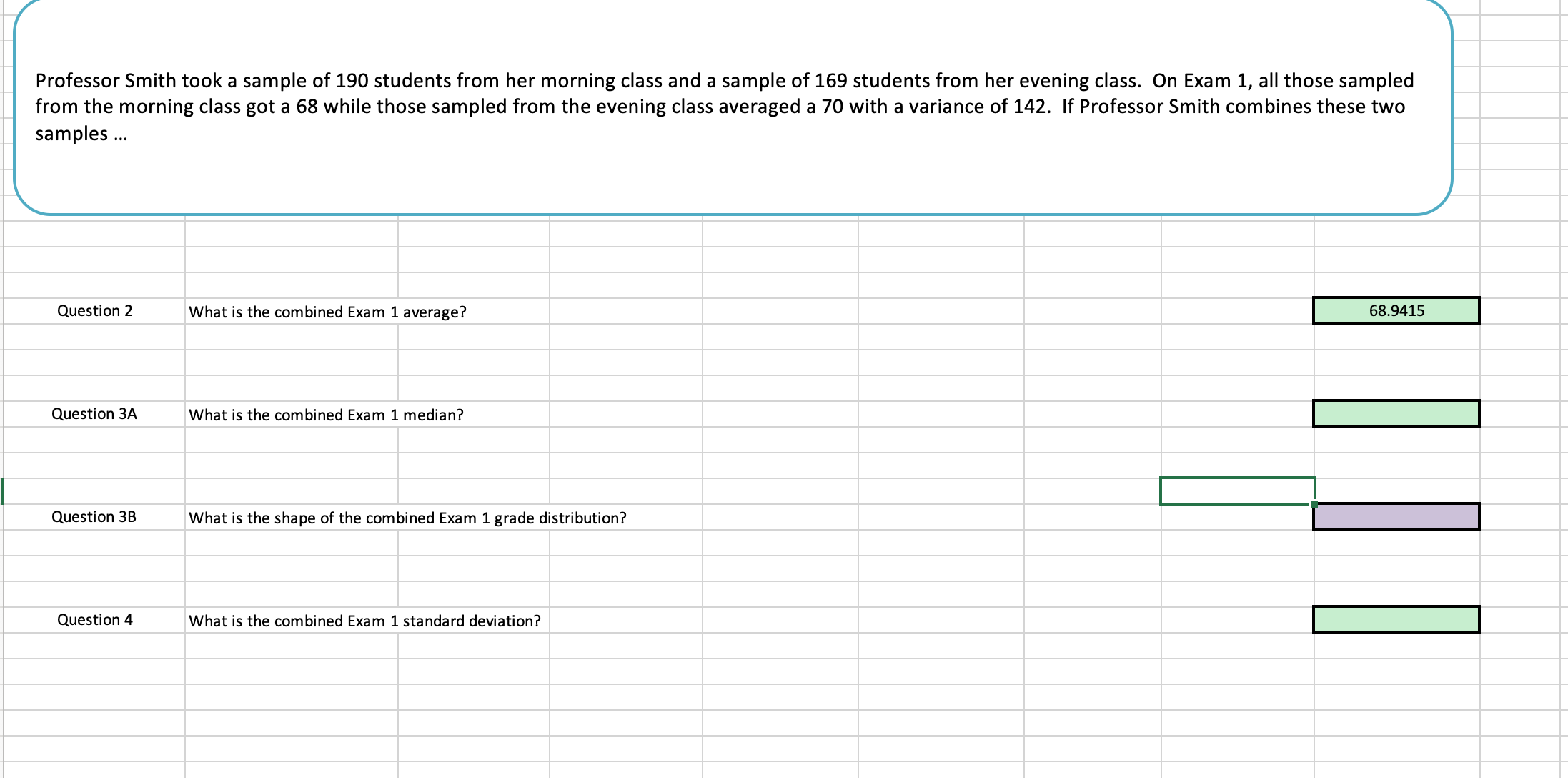 Professor Smith took a sample of 190 students from her morning class and a sample of 169 students from her evening class. On Exam 1, all those sampled
from the morning class got a 68 while those sampled from the evening class averaged a 70 with a variance of 142. If Professor Smith combines these two
samples..
Question 2
What is the combined Exam 1 average?
68.9415
Question 3A
What is the combined Exam 1 median?
Question 3BWha is the shape of the combined Exam 1 grade distribution?
Question 4
What is the combined Exam 1 standard deviation?
