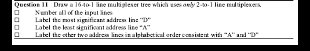 Draw a 16-to-1 line multiplexer tree which uses only 2-to-1 line multiplexers.
Number all of the input lines
Label the most significant address line "D"
Label the least significant address line "A"
Label the other two address lines in alphabetical order consistent with “A" and "D"
Question 11

