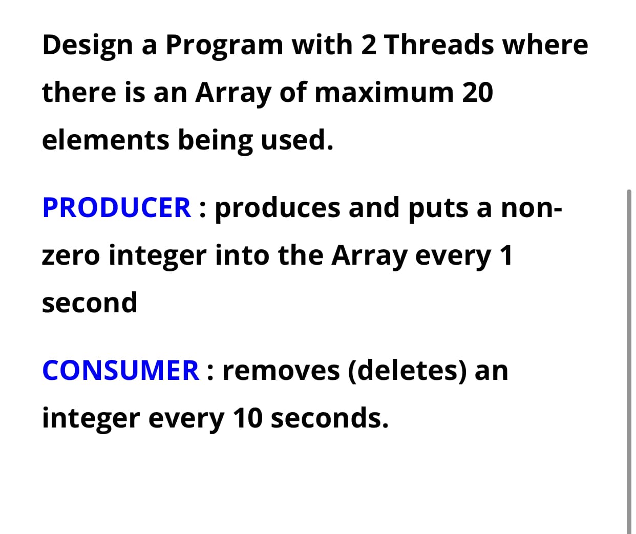 Design a Program with 2 Threads where
there is an Array of maximum 20
elements being used.
PRODUCER produces and puts a non-
zero integer into the Array every 1
second
CONSUMER: removes (deletes) an
integer every 10 seconds.
