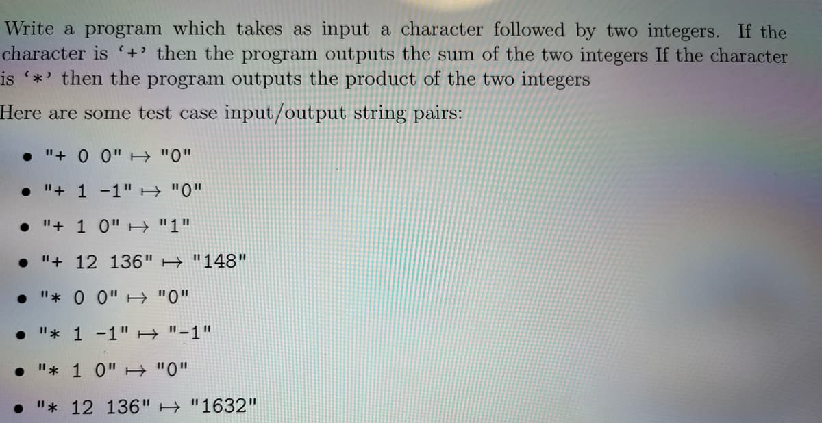 Write a program which takes as input a character followed by two integers. If the
character is +' then the program outputs the sum of the two integers If the character
is *' then the program outputs the product of the two integers
Here are some test case input/output string pairs:
• "+ 0 0" H "0"
• "+ 1 -1"H "0"
• "+ 1 0"H "1"
"+ 12 136" H "148"
"* 0 0"H "0"
• "* 1 -1" H "-1"
• "* 1 0"H"0"
"* 12 136" H "1632"

