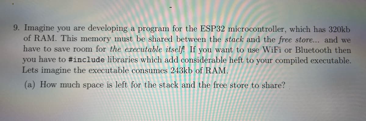 9. Imagine you are developing a program for the ESP32 microcontroller, which has 320kb
of RAM. This memory must be shared between the stack and the free store... and we
have to save room for the executable itself! If you want to use WiFi or Bluetooth then
you have to #include libraries which add considerable heft to your compiled executable.
Lets imagine the executable consumes 243kb of RAM.
(a) How much space is left for the stack and the free store to share?
