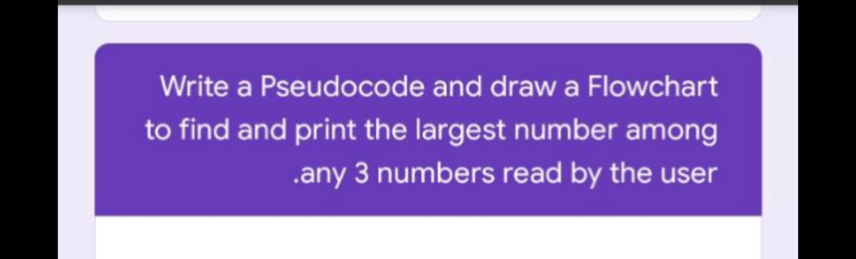 Write a Pseudocode and drawa Flowchart
to find and print the largest number among
.any 3 numbers read by the user

