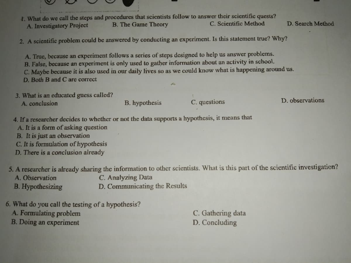 Ł. What do we call the steps and procedures that scientists follow to answer their scientific quests?
B. The Game Theory
C. Scientific Method
D. Search Method
A. Investigatory Project
2. A scientific problem could be answered by conducting an experiment. Is this statement true? Why?
A. True, because an experiment follows a series of steps designed to help us answer problems.
B. False, because an experiment is only used to gather information about an activity in school.
C. Maybe because it is also used in our daily lives so as we could know what is happening around us.
D. Both B and C are correct
3. What is an educated guess called?
A. conclusion
B. hypothesis
C. questions
D. observations
4. If a researcher decides to whether or not the data supports a hypothesis, it means that
A. It is a form of asking question
B. It is just an observation
C. It is formulation of hypothesis
D. There is a conclusion already
5. A researcher is already sharing the information to other scientists. What is this part of the scientific investigation?
A. Observation
B. Hypothesizing
C. Analyzing Data
D. Communicating the Results
6. What do you call the testing of a hypothesis?
A. Formulating problem
B. Doing an experiment
C. Gathering data
D. Concluding
