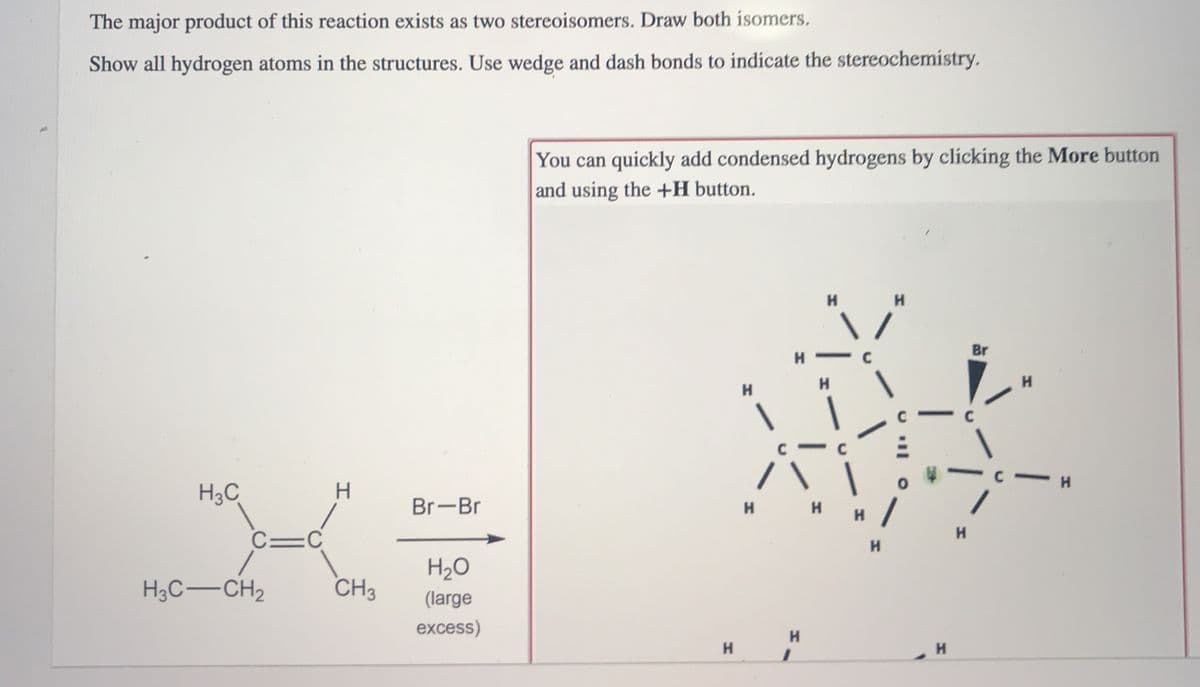 The major product of this reaction exists as two stereoisomers. Draw both isomers.
Show all hydrogen atoms in the structures. Use wedge and dash bonds to indicate the stereochemistry.
You can quickly add condensed hydrogens by clicking the More button
and using the +H button.
H.
Br
H =
H.
H.
H3C
H.
Br-Br
H H
H.
H.
C=C
H.
H20
H3C-CH2
CH3
(large
excess)
H.
