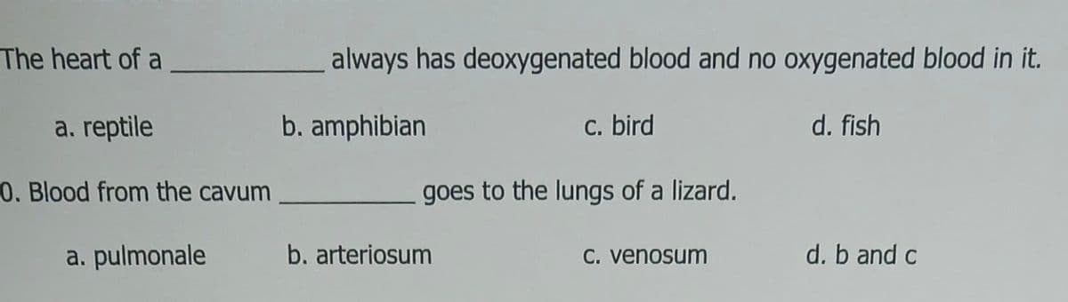 The heart of a
a. reptile
0. Blood from the cavum
a. pulmonale
always has deoxygenated blood and no oxygenated blood in it.
b. amphibian
d. fish
c. bird
goes to the lungs of a lizard.
b. arteriosum
c. venosum
d. b and c