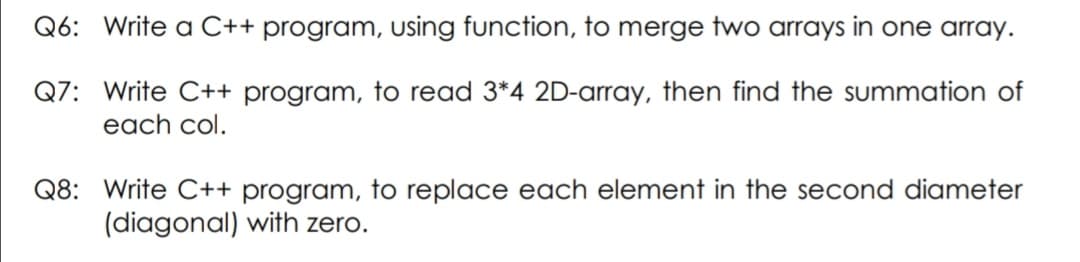Q6: Write a C++ program, using function, to merge two arrays in one array.
Q7: Write C++ program, to read 3*4 2D-array, then find the summation of
each col.
Q8: Write C++ program, to replace each element in the second diameter
(diagonal) with zero.
