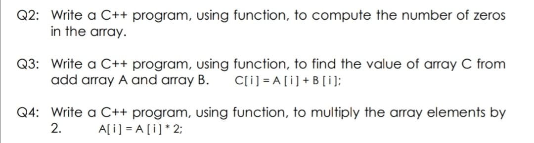 Q2: Write a C++ program, Using function, to compute the number of zeros
in the array.
Q3: Write a C++ program, using function, to find the value of array C from
add array A and array B.
C[i] = A [i]+B[i];
Q4: Write a C++ program, using function, to multiply the array elements by
2.
A[i] = A [i] * 2;
