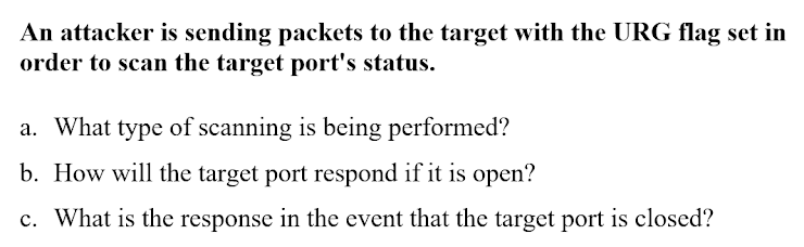An attacker is sending packets to the target with the URG flag set in
order to scan the target port's status.
a. What type of scanning is being performed?
b. How will the target port respond if it is open?
c. What is the response in the event that the target port is closed?
