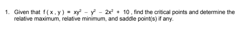 1. Given that f(x,y) = xy² - y? - 2x? + 10 , find the critical points and determine the
relative maximum, relative minimum, and saddle point(s) if any.
