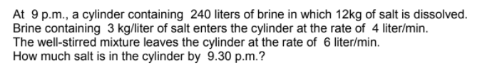 At 9 p.m., a cylinder containing 240 liters of brine in which 12kg of salt is dissolved.
Brine containing 3 kg/liter of salt enters the cylinder at the rate of 4 liter/min.
The well-stirred mixture leaves the cylinder at the rate of 6 liter/min.
How much salt is in the cylinder by 9.30 p.m.?
