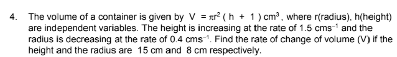 4. The volume of a container is given by V = ar² ( h + 1) cm³ , where r(radius), h(height)
are independent variables. The height is increasing at the rate of 1.5 cms-1 and the
radius is decreasing at the rate of 0.4 cms 1. Find the rate of change of volume (V) if the
height and the radius are 15 cm and 8 cm respectively.
