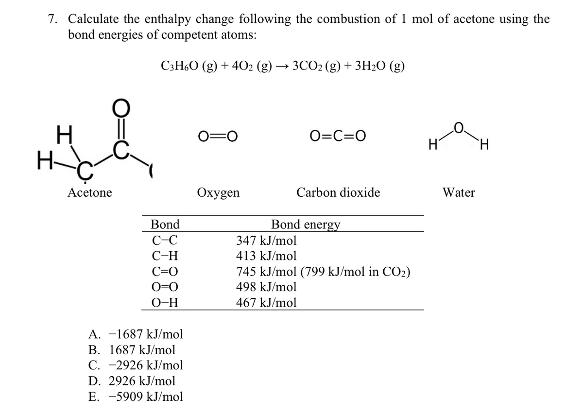 7. Calculate the enthalpy change following the combustion of 1 mol of acetone using the
bond energies of competent atoms:
СзН6О (g) + 4О2 (g) —> 3СО2 (g) + 3H20 (g)
H
0=0
O=C=0
Acetone
Охудen
Carbon dioxide
Water
Bond
Bond energy
C-C
347 kJ/mol
С-Н
413 kJ/mol
C=0
745 kJ/mol (799 kJ/mol in CO2)
O=0
498 kJ/mol
O-H
467 kJ/mol
A. -1687 kJ/mol
B. 1687 kJ/mol
C. -2926 kJ/mol
D. 2926 kJ/mol
E. -5909 kJ/mol

