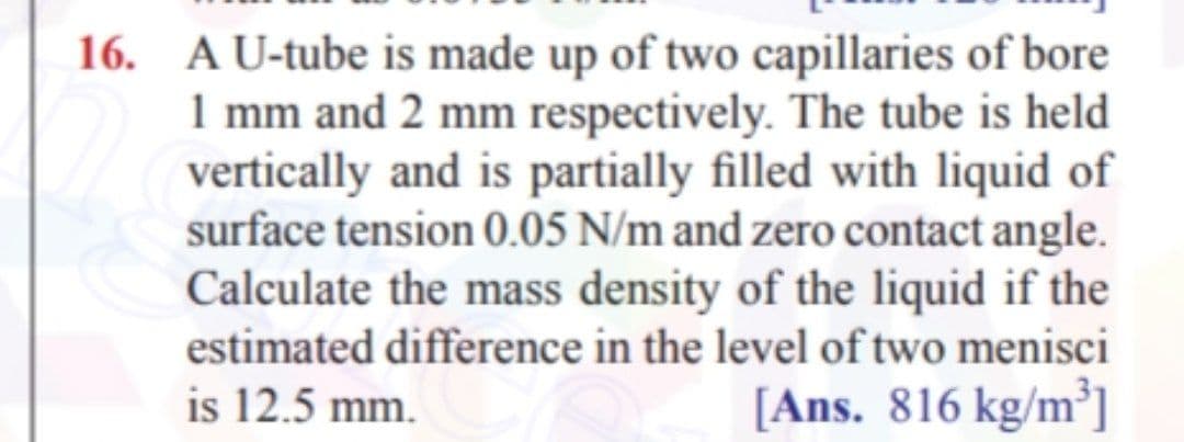 16. AU-tube is made up of two capillaries of bore
1 mm and 2 mm respectively. The tube is held
vertically and is partially filled with liquid of
surface tension 0.05 N/m and zero contact angle.
Calculate the mass density of the liquid if the
estimated difference in the level of two menisci
is 12.5 mm.
[Ans. 816 kg/m³]
