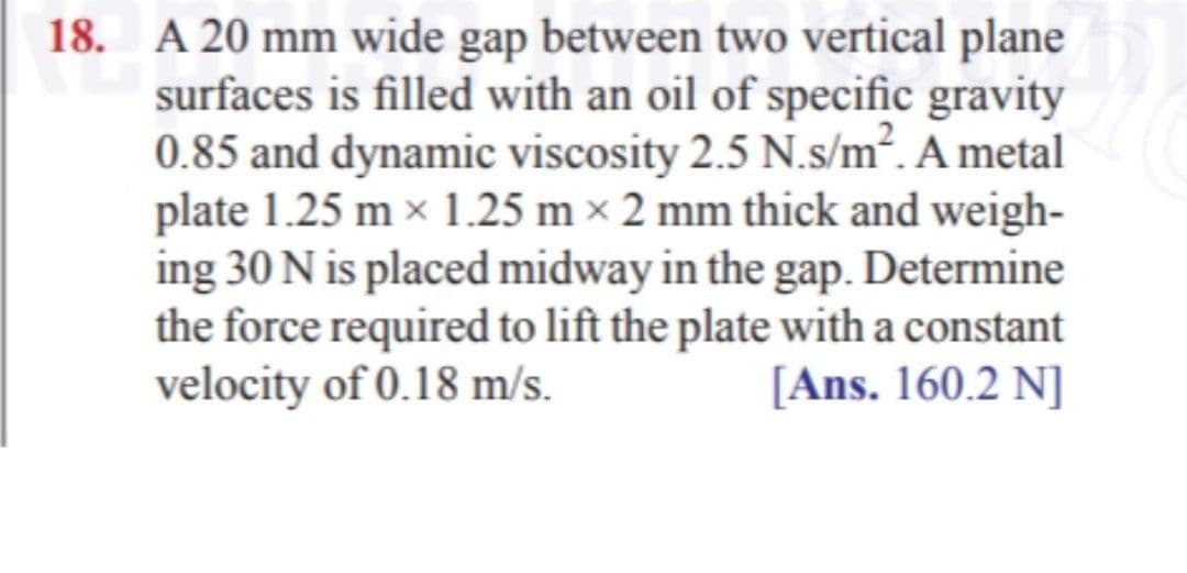 18. A 20 mm wide gap between two vertical plane
surfaces is filled with an oil of specific gravity
0.85 and dynamic viscosity 2.5 N.s/m. A metal
plate 1.25 m x 1.25 m × 2 mm thick and weigh-
ing 30 N is placed midway in the gap. Determine
the force required to lift the plate with a constant
velocity of 0.18 m/s.
[Ans. 160.2 N]
