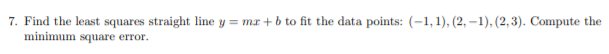 7. Find the least squares straight line y = mx + b to fit the data points: (-1, 1), (2, –1), (2,3). Compute the
minimum square error.
