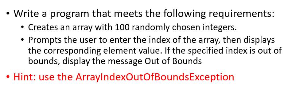 Write a program that meets the following requirements:
Creates an array with 100 randomly chosen integers.
Prompts the user to enter the index of the array, then displays
the corresponding element value. If the specified index is out of
bounds, display the message Out of Bounds
Hint: use the ArraylndexOutOfBoundsException
