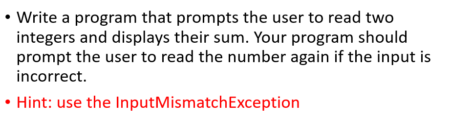 • Write a program that prompts the user to read two
integers and displays their sum. Your program should
prompt the user to read the number again if the input is
incorrect.
Hint: use the InputMismatchException
